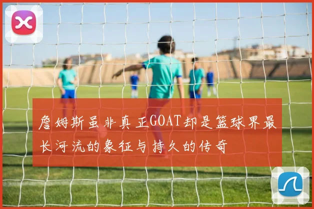 詹姆斯虽非真正GOAT却是篮球界最长河流的象征与持久的传奇