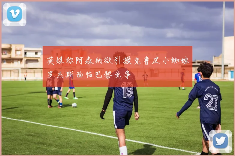 英媒称阿森纳欲引援克鲁皮小蜘蛛罗杰斯面临巴黎竞争
