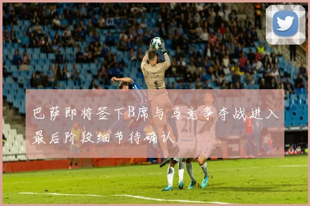 巴萨即将签下B席与马竞争夺战进入最后阶段细节待确认
