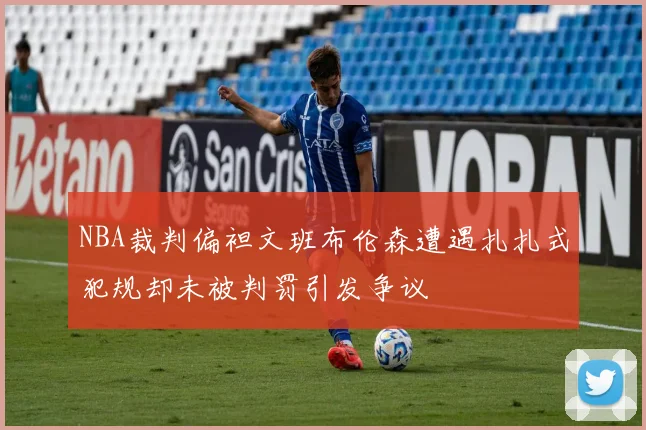 NBA裁判偏袒文班布伦森遭遇扎扎式犯规却未被判罚引发争议