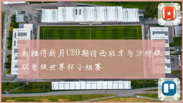 利雅得新月CEO期待西班牙与沙特双双晋级世界杯小组赛