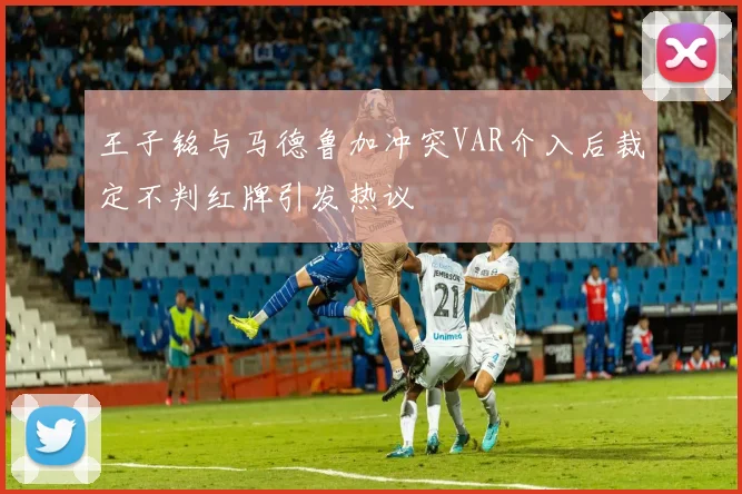 王子铭与马德鲁加冲突VAR介入后裁定不判红牌引发热议