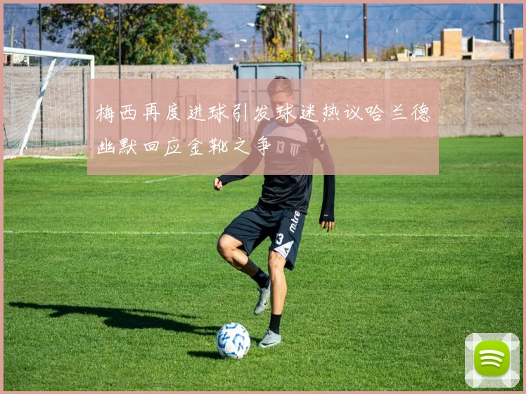 梅西再度进球引发球迷热议哈兰德幽默回应金靴之争