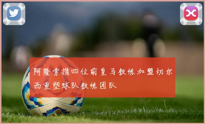 阿隆索携四位前皇马教练加盟切尔西重塑球队教练团队