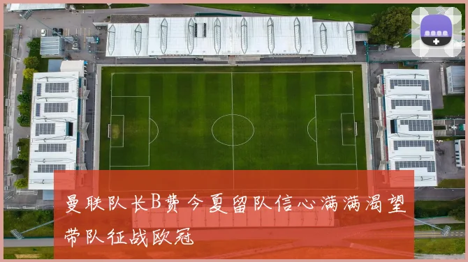 曼联队长B费今夏留队信心满满渴望带队征战欧冠