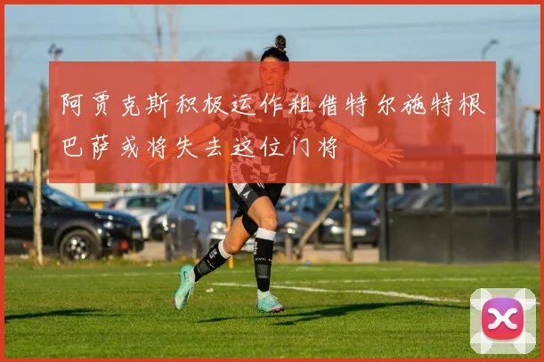 阿贾克斯积极运作租借特尔施特根巴萨或将失去这位门将
