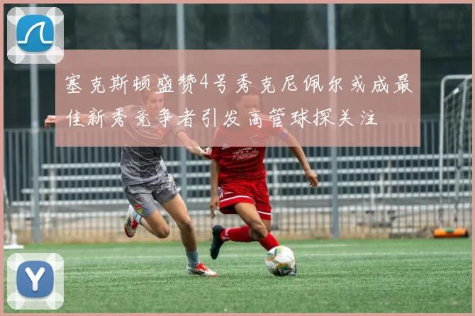 塞克斯顿盛赞4号秀克尼佩尔或成最佳新秀竞争者引发高管球探关注