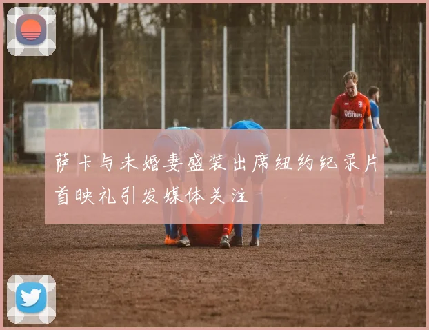 萨卡与未婚妻盛装出席纽约纪录片首映礼引发媒体关注