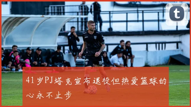 41岁PJ塔克宣布退役但热爱篮球的心永不止步