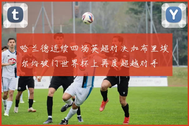 哈兰德连续四场英超对决加布里埃尔均破门世界杯上再度超越对手
