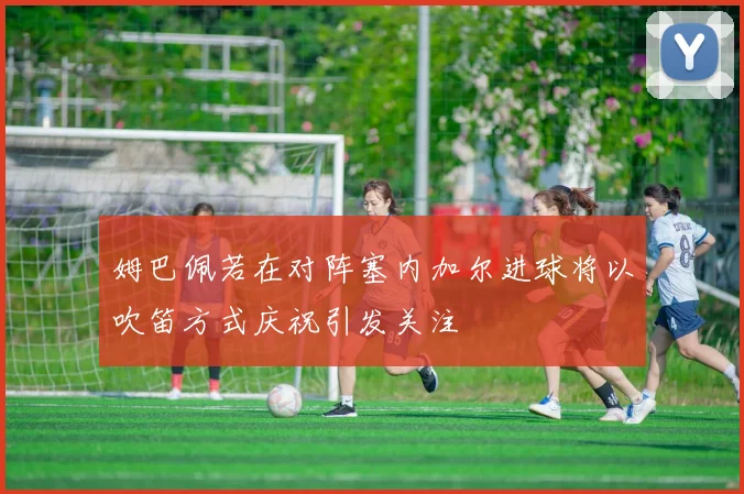 姆巴佩若在对阵塞内加尔进球将以吹笛方式庆祝引发关注