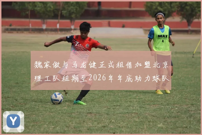 魏家傲与马龙健正式租借加盟北京理工队租期至2026年年底助力球队发展