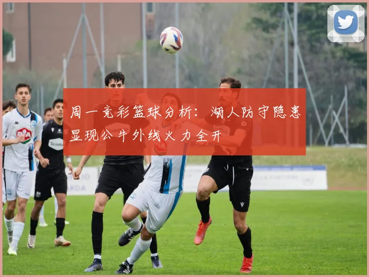 周一竞彩篮球分析：湖人防守隐患显现公牛外线火力全开