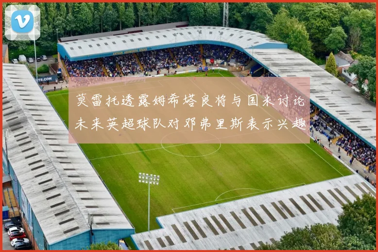 莫雷托透露姆希塔良将与国米讨论未来英超球队对邓弗里斯表示兴趣