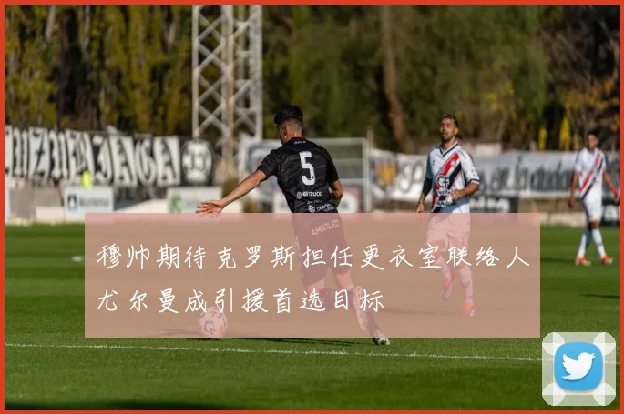 穆帅期待克罗斯担任更衣室联络人尤尔曼成引援首选目标