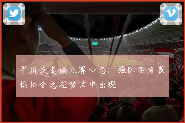 早川友基谈比赛心态:强队不可畏惧机会总在努力中出现