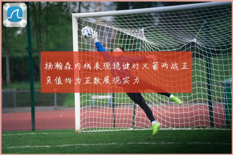杨瀚森内线表现稳健对火箭两战正负值均为正数展现实力