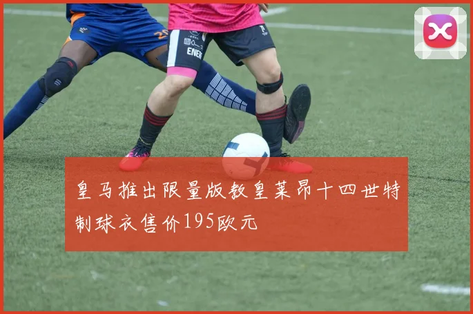 皇马推出限量版教皇莱昂十四世特制球衣售价195欧元