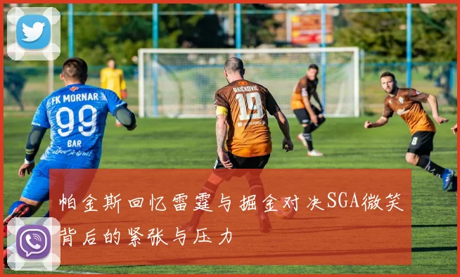 帕金斯回忆雷霆与掘金对决SGA微笑背后的紧张与压力