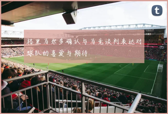 格里马尔多确认与马竞谈判表达对球队的喜爱与期待