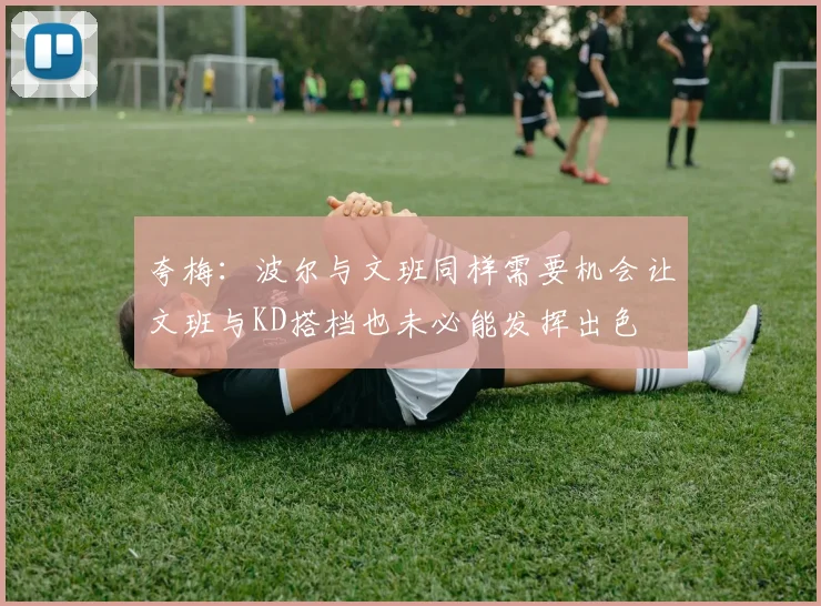 夸梅：波尔与文班同样需要机会让文班与KD搭档也未必能发挥出色