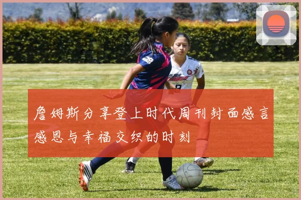 詹姆斯分享登上时代周刊封面感言感恩与幸福交织的时刻