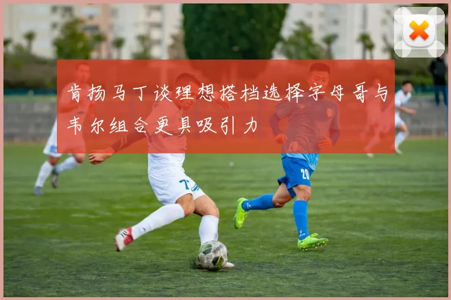 肯扬马丁谈理想搭档选择字母哥与韦尔组合更具吸引力